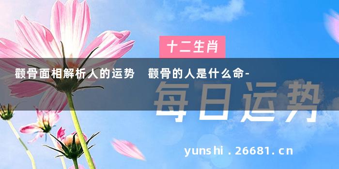 颧骨面相解析人的运势 颧骨的人是什么命-